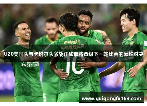U20美国队与卡塔尔队激战正酣谁将晋级下一轮比赛的巅峰对决
