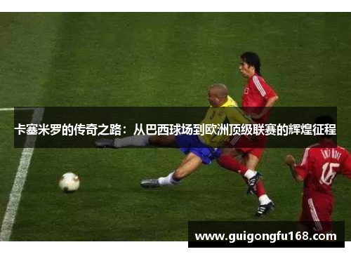 卡塞米罗的传奇之路：从巴西球场到欧洲顶级联赛的辉煌征程
